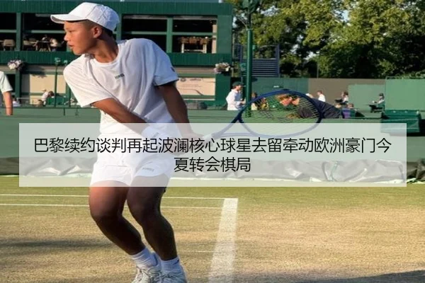 巴黎续约谈判再起波澜核心球星去留牵动欧洲豪门今夏转会棋局 | feifanyule