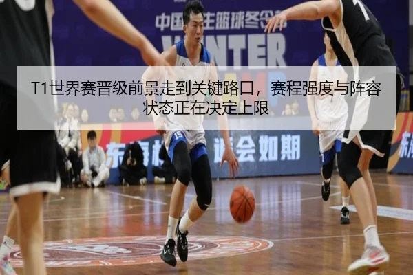 T1世界赛晋级前景走到关键路口，赛程强度与阵容状态正在决定上限