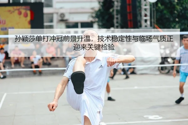 孙颖莎单打冲冠前景升温，技术稳定性与临场气质正迎来关键检验